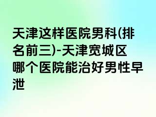 天津这样医院男科(排名前三)-天津宽城区哪个医院能治好男性早泄