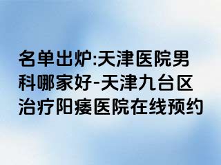 名单出炉:天津医院男科哪家好-天津九台区治疗阳痿医院在线预约
