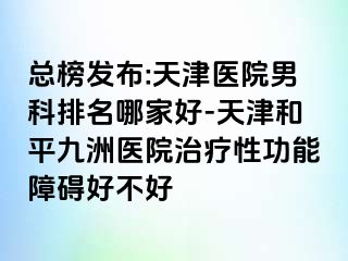 总榜发布:天津医院男科排名哪家好-天津和平九洲医院治疗性功能障碍好不好
