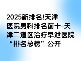 2025新排名!天津医院男科排名前十-天津二道区治疗早泄医院“排名总榜”公开