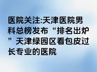 医院关注:天津医院男科总榜发布“排名出炉”天津绿园区看包皮过长专业的医院
