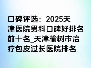 口碑评选：2025天津医院男科口碑好排名前十名_天津榆树市治疗包皮过长医院排名