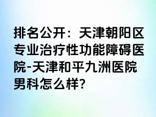 排名公开：天津朝阳区专业治疗性功能障碍医院-天津和平九洲医院男科怎么样?