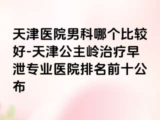 天津医院男科哪个比较好-天津公主岭治疗早泄专业医院排名前十公布